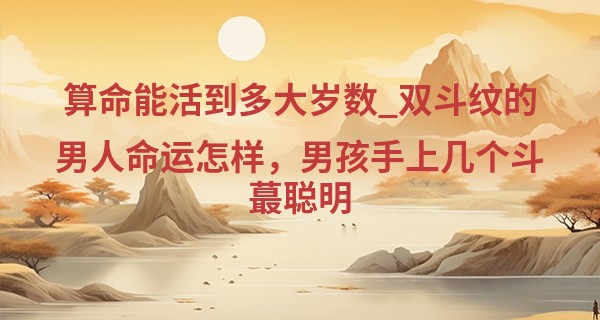 算命能活到多大岁数_双斗纹的男人命运怎样，男孩手上几个斗最聪明