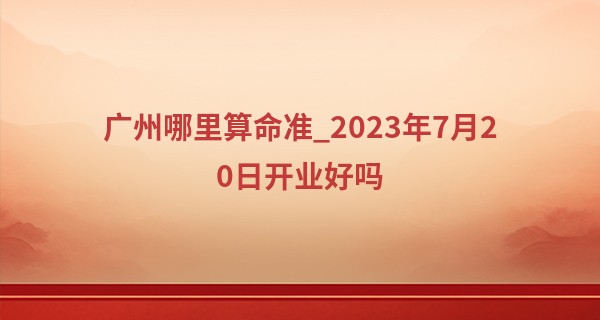 广州哪里算命准_2023年7月20日开业好吗 这天开业好不好