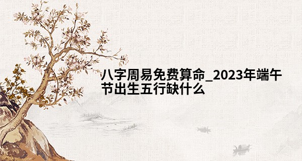 八字周易免费算命_2023年端午节出生五行缺什么 宝宝性格好不好