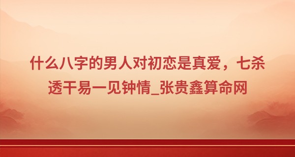 什么八字的男人对初恋是真爱，七杀透干易一见钟情_张贵鑫算命网