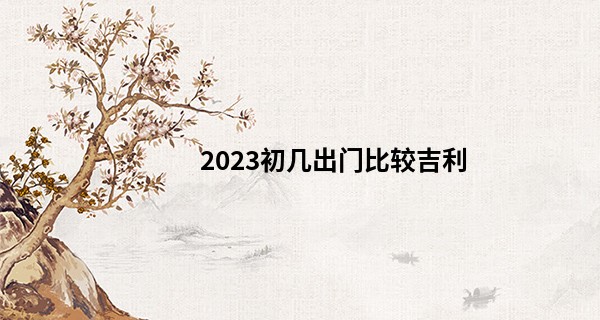 2023初几出门比较吉利 正月初几出远门好日子_新浪算命手机号