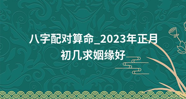 八字配对算命_2023年正月初几求姻缘好 如何挑选结婚日子