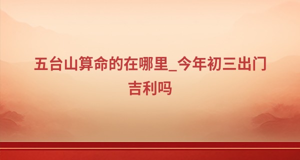 五台山算命的在哪里_今年初三出门吉利吗 2023年大年初三适合出行吗