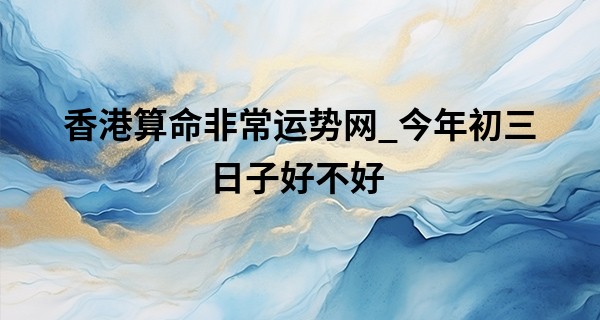 香港算命非常运势网_今年初三日子好不好 2023年正月初三老黄历查询