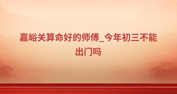 嘉峪关算命好的师傅_今年初三不能出门吗 2023年正月初三出门日子怎么样