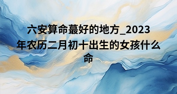 六安算命最好的地方_2023年农历二月初十出生的女孩什么命,缺什么五行