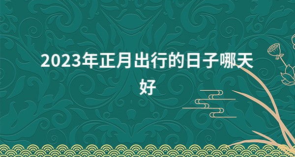 2023年正月出行的日子哪天好 最佳出行好日子_湘潭算命准