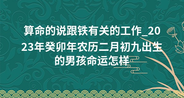 算命的说跟铁有关的工作_2023年癸卯年农历二月初九出生的男孩命运怎样,五行缺什么