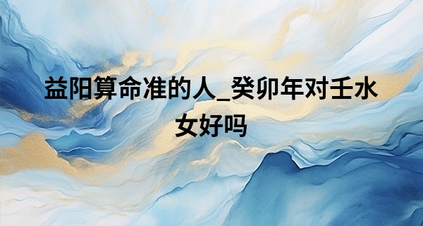 益阳算命准的人_癸卯年对壬水女好吗 女人壬水命的最好出路