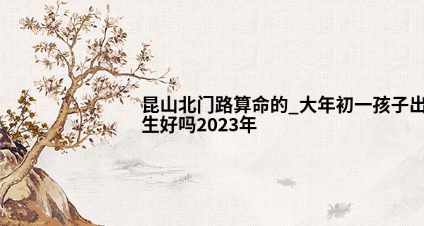 昆山北门路算命的_大年初一孩子出生好吗2023年 宝宝运势如何