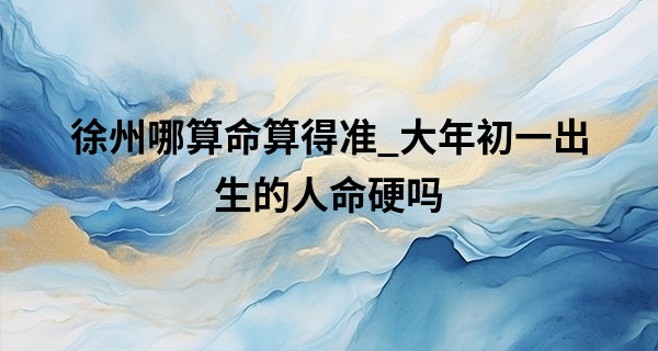 徐州哪算命算得准_大年初一出生的人命硬吗 运势怎么样
