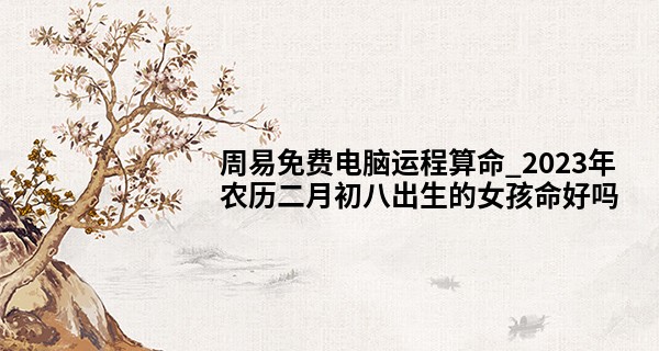 周易免费电脑运程算命_2023年农历二月初八出生的女孩命好吗,五行缺什么