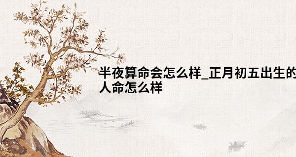 半夜算命会怎么样_正月初五出生的人命怎么样 宝宝性格怎么样