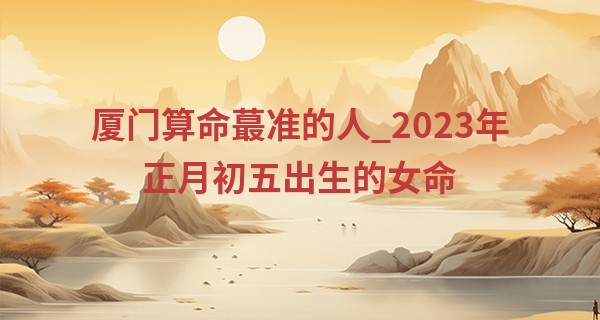 厦门算命最准的人_2023年正月初五出生的女命 果断勇敢 事业有成