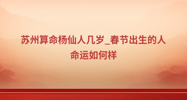 苏州算命杨仙人几岁_春节出生的人命运如何样 2023年春节当天生孩子好吗