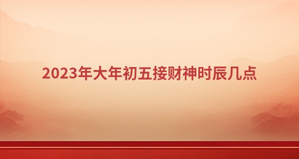 2023年大年初五接财神时辰几点 怎么接财神_算命说我今年有灾
