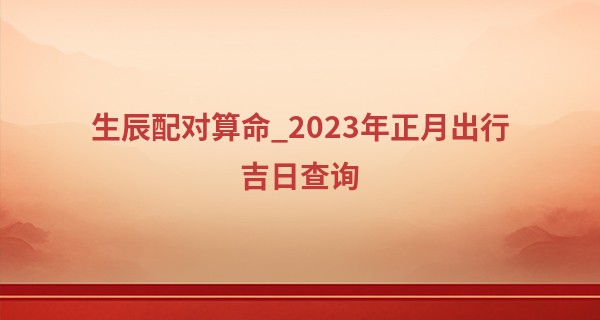 生辰配对算命_2023年正月出行吉日查询 什么时候可以出门
