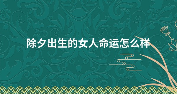 除夕出生的女人命运怎么样 2023年除夕当天生日的人好吗_罗浮山可以算命吗