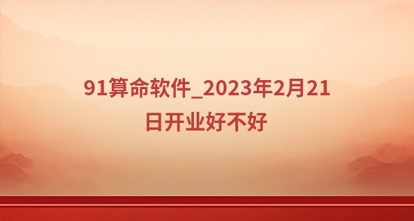 91算命软件_2023年2月21日开业好不好 今日开门可否笑迎八方来客