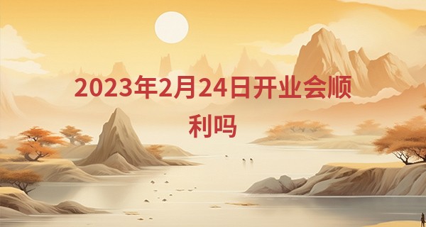 2023年2月24日开业会顺利吗 今日开业则四方宾客蜂拥至_算命中官鬼什么意思