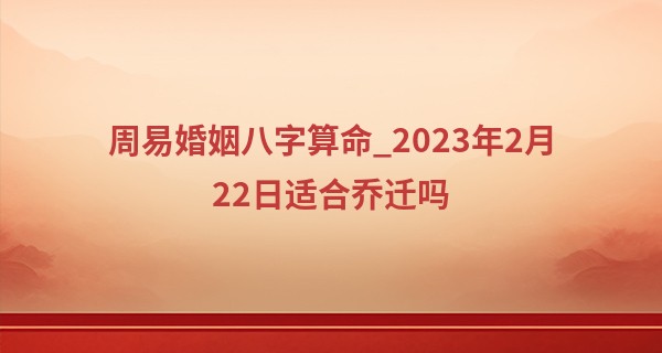 周易婚姻八字算命_2023年2月22日适合乔迁吗 今日搬家可否五福临门富国强