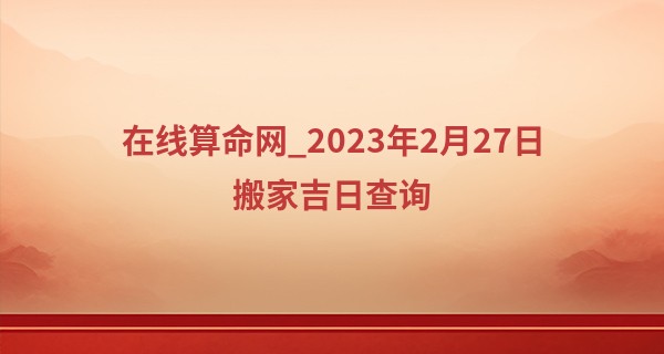 在线算命网_2023年2月27日搬家吉日查询 今日搬家是否华堂映日耀新居
