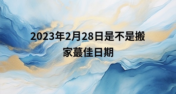 2023年2月28日是不是搬家最佳日期 今日搬家则地久天长门有喜_2019年算命几斤几两