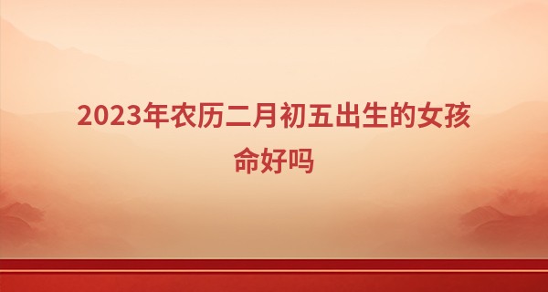 2023年农历二月初五出生的女孩命好吗,五行缺什么_一品易算命网