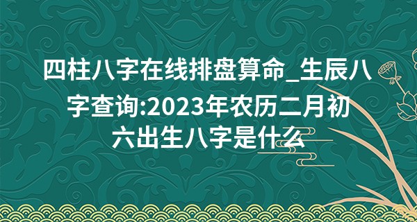 四柱八字在线排盘算命_生辰八字查询:2023年农历二月初六出生八字是什么
