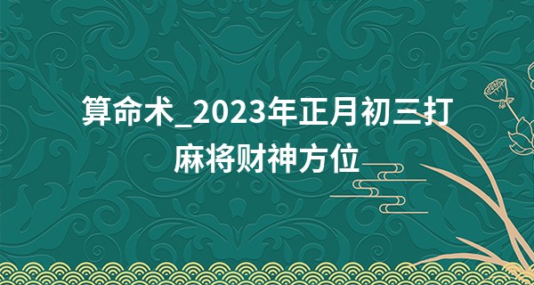 算命术_2023年正月初三打麻将财神方位 打牌吉位查询