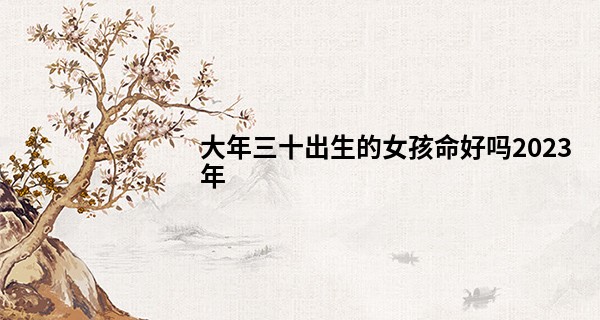 大年三十出生的女孩命好吗2023年 性格如何_紫微星科技算命