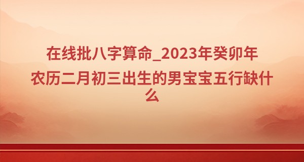 在线批八字算命_2023年癸卯年农历二月初三出生的男宝宝五行缺什么,命运如何