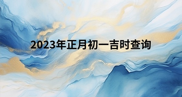 2023年正月初一吉时查询 今天有什么忌讳吗_淮南算命地方介绍