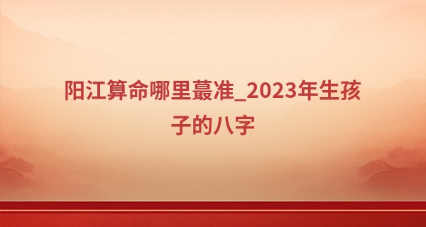 阳江算命哪里最准_2023年生孩子的八字 添丁生子 生儿育女
