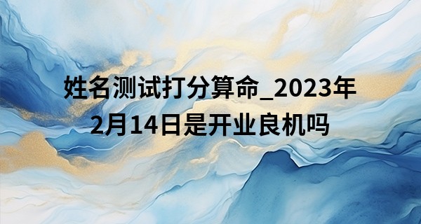姓名测试打分算命_2023年2月14日是开业良机吗 是否随心所欲事事顺利