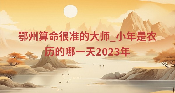 鄂州算命很准的大师_小年是农历的哪一天2023年 小年的风俗及寓意