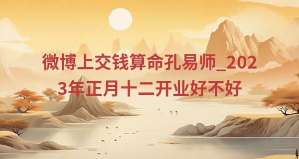 微博上交钱算命孔易师_2023年正月十二开业好不好 是否天天有宝生意兴隆