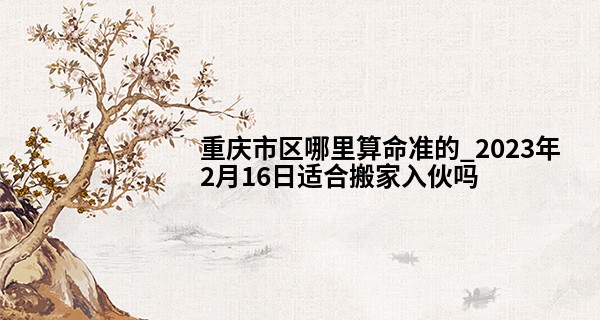 重庆市区哪里算命准的_2023年2月16日适合搬家入伙吗 能否乔宅喜天地人共喜