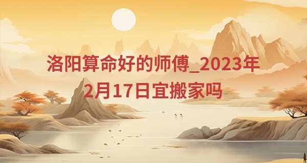 洛阳算命好的师傅_2023年2月17日宜搬家吗 今日迁入新宅则吉祥如意