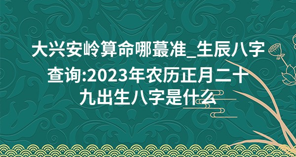 大兴安岭算命哪最准_生辰八字查询:2023年农历正月二十九出生八字是什么
