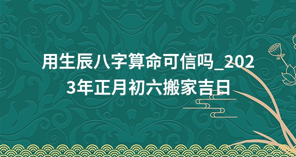 用生辰八字算命可信吗_2023年正月初六搬家吉日 此日搬家则金玉满堂出黄金