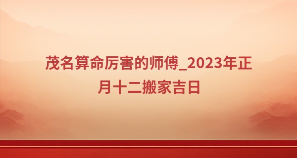 茂名算命厉害的师傅_2023年正月十二搬家吉日 是否乔迁喜天地人共喜