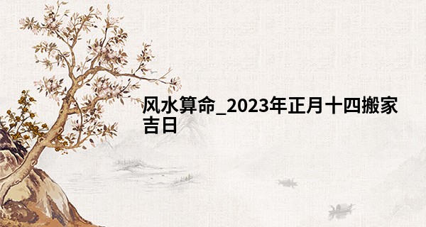 风水算命_2023年正月十四搬家吉日 此日搬家可否永隆大业昌裕后人