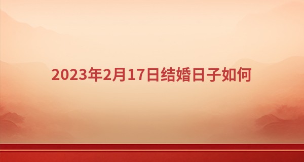 2023年2月17日结婚日子如何 今日婚嫁可否双璧联辉夸美眷_济南算命准的大师