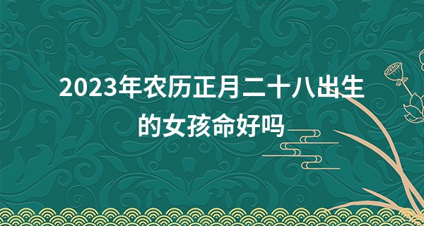 2023年农历正月二十八出生的女孩命好吗,五行缺什么_免费算命大全财运