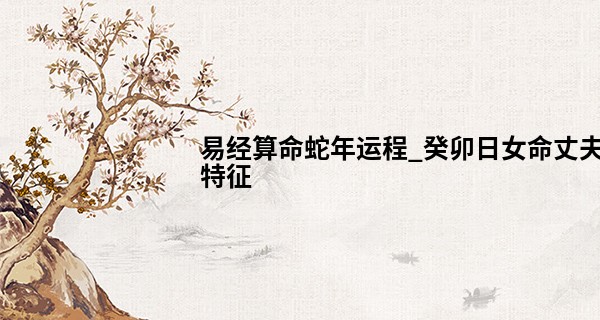 易经算命蛇年运程_癸卯日女命丈夫特征 癸卯女命最佳婚配日柱