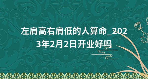 左肩高右肩低的人算命_2023年2月2日开业好吗 此日开业则春风亨通春来有象
