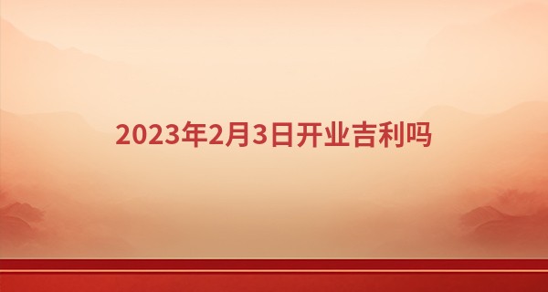2023年2月3日开业吉利吗 此日开业可否人缘广裕业有孚_星座婚配算命