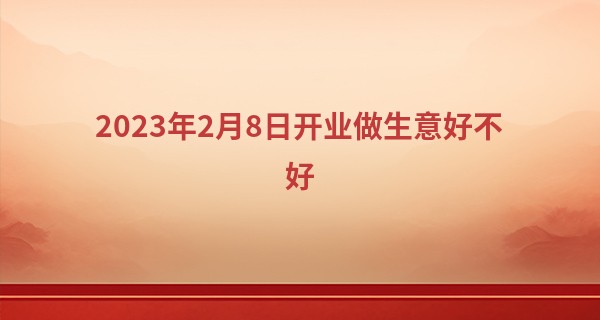 2023年2月8日开业做生意好不好 此日开业可否财源若海顾客盈门_笔画算命