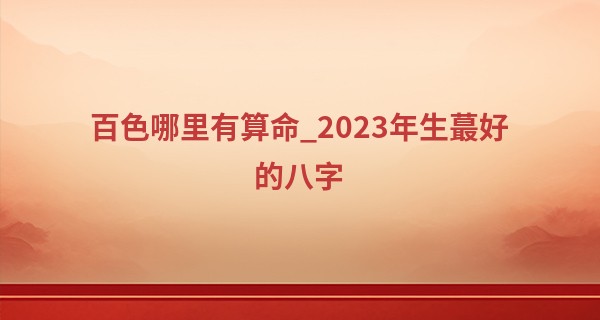 百色哪里有算命_2023年生最好的八字 工作顺利 钱财运旺盛